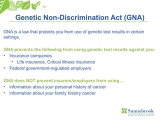 Genetic Non-Discrimination Act (GNA)
GNA is a law that protects you from use of genetic test results in certain
settings.
GNA prevents the following from using genetic test results against you:
• Insurance companies
• Life insurance, Critical illness insurance
• Federal government-regulated employers
GNA does NOT prevent insurers/employers from using…
• information about your personal history of cancer
• information about your family history cancer
 