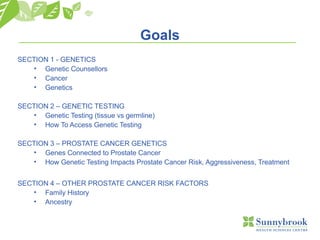 Goals
SECTION 1 - GENETICS
• Genetic Counsellors
• Cancer
• Genetics
SECTION 2 – GENETIC TESTING
• Genetic Testing (tissue vs germline)
• How To Access Genetic Testing
SECTION 3 – PROSTATE CANCER GENETICS
• Genes Connected to Prostate Cancer
• How Genetic Testing Impacts Prostate Cancer Risk, Aggressiveness, Treatment
SECTION 4 – OTHER PROSTATE CANCER RISK FACTORS
• Family History
• Ancestry
 