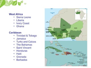 West Africa
• Sierra Leone
• Liberia
• Ivory Coast
• Ghana
Caribbean
• Trinidad & Tobago
• Jamaica
• Turks and Caicos
• The Bahamas
• Saint Vincent
• Honduras
• Haiti
• Grenada
• Barbados
 