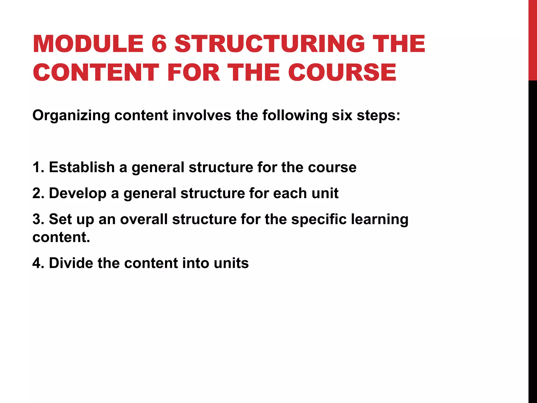 MODULE 6 STRUCTURING THE
CONTENT FOR THE COURSE
Organizing content involves the following six steps:
1. Establish a general structure for the course
2. Develop a general structure for each unit
3. Set up an overall structure for the specific learning
content.
4. Divide the content into units
 