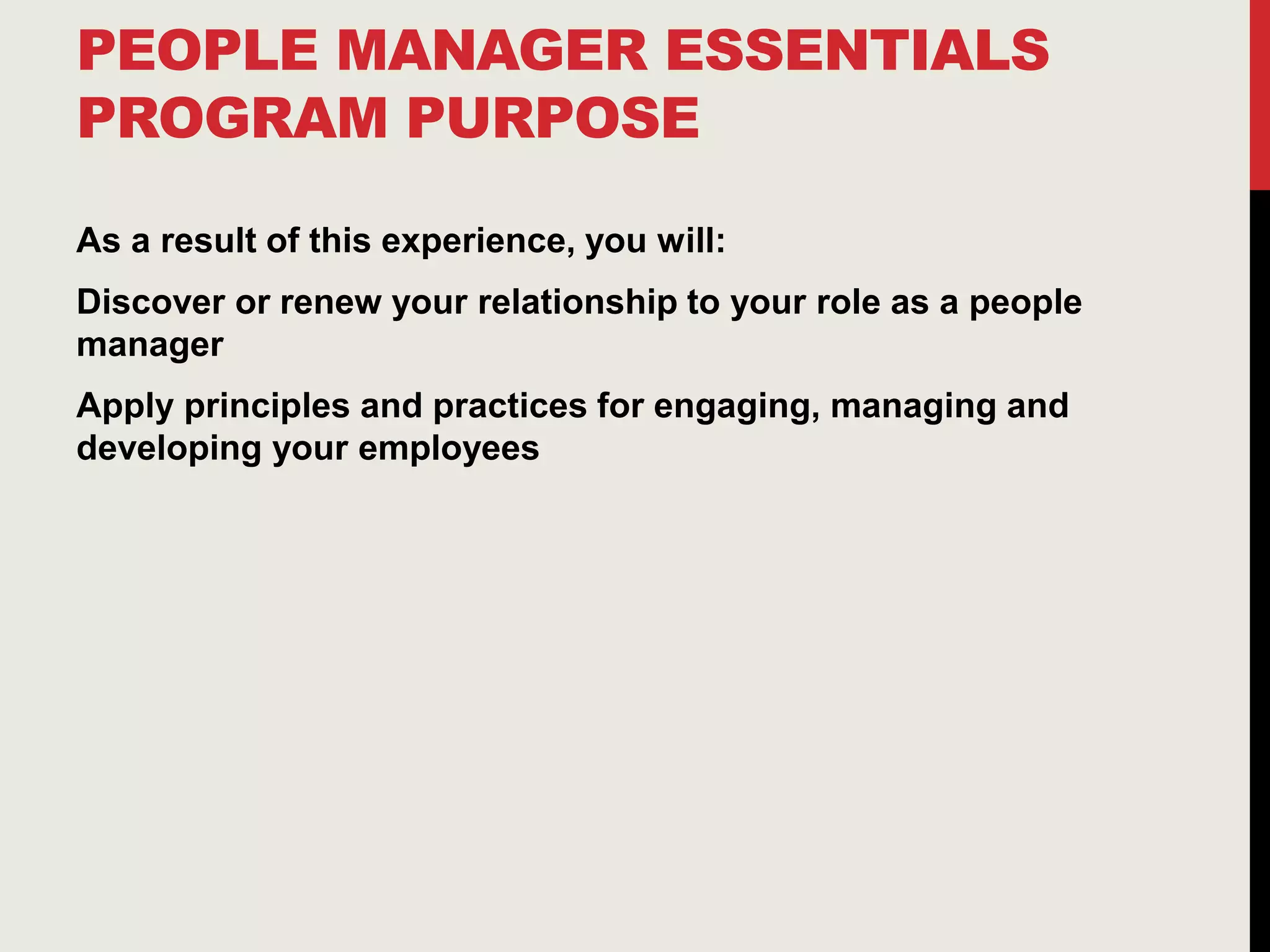 PEOPLE MANAGER ESSENTIALS
PROGRAM PURPOSE
As a result of this experience, you will:
Discover or renew your relationship to your role as a people
manager
Apply principles and practices for engaging, managing and
developing your employees
 