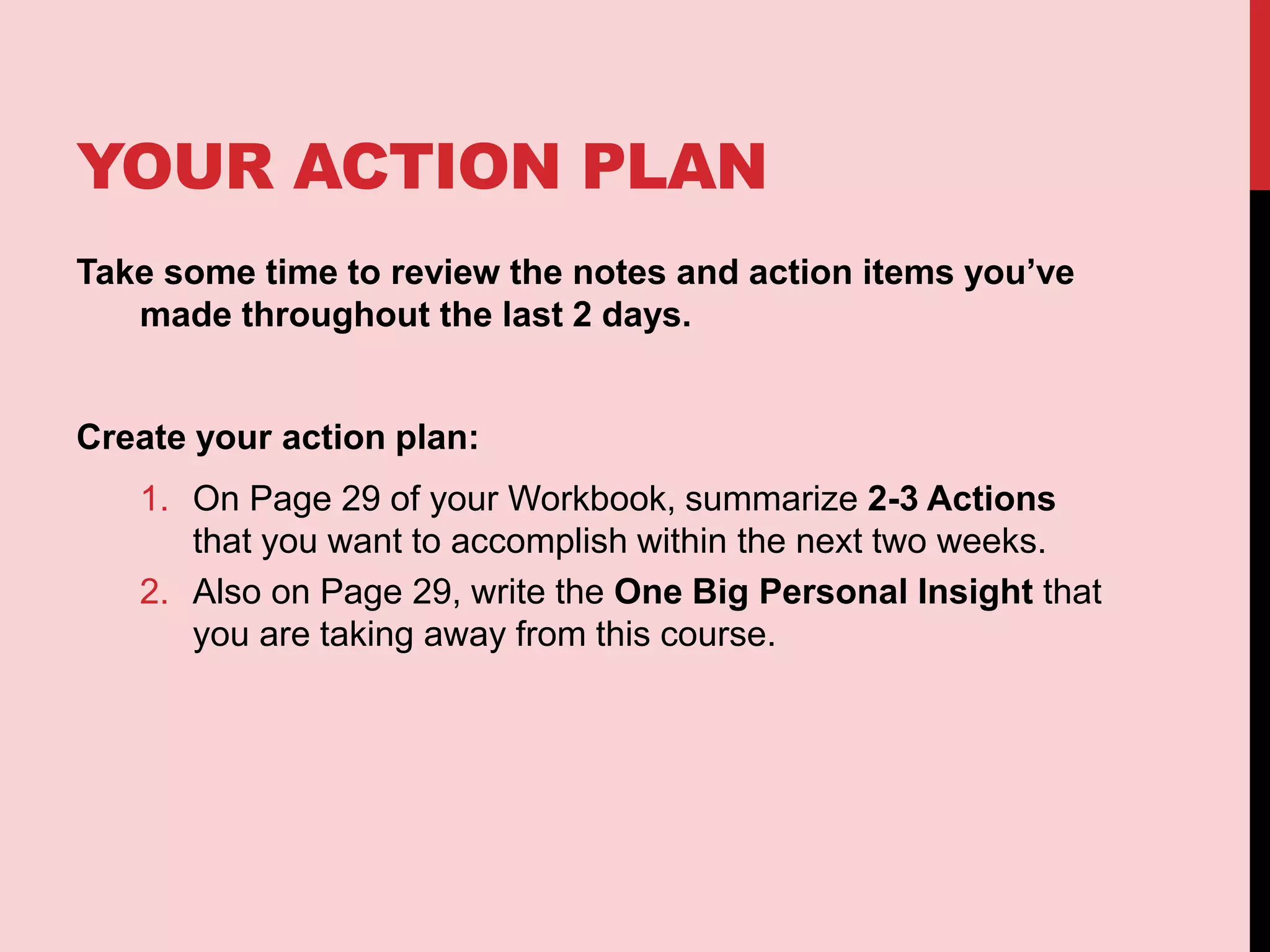 YOUR ACTION PLAN
Take some time to review the notes and action items you’ve
made throughout the last 2 days.
Create your action plan:
1. On Page 29 of your Workbook, summarize 2-3 Actions
that you want to accomplish within the next two weeks.
2. Also on Page 29, write the One Big Personal Insight that
you are taking away from this course.
 