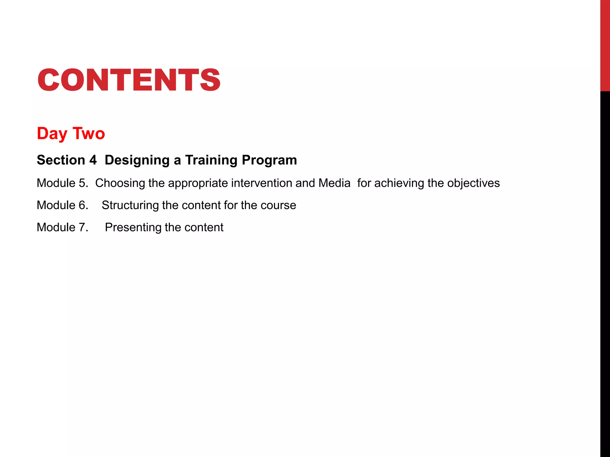 CONTENTS
Day Two
Section 4 Designing a Training Program
Module 5. Choosing the appropriate intervention and Media for achieving the objectives
Module 6. Structuring the content for the course
Module 7. Presenting the content
 