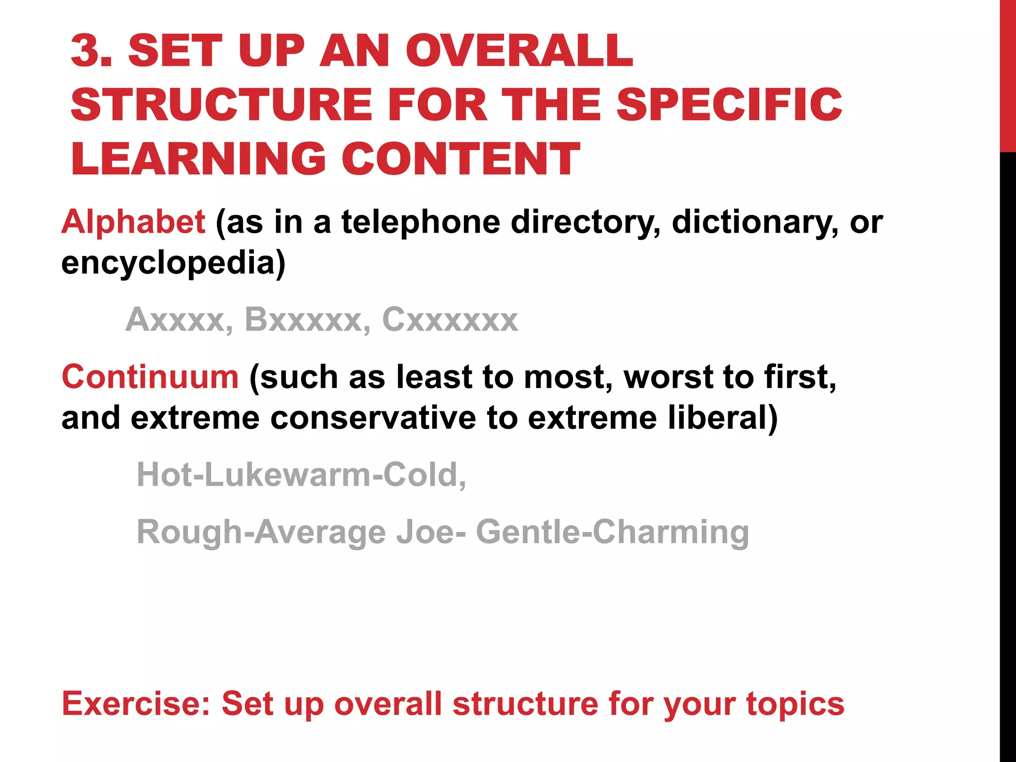 3. SET UP AN OVERALL
STRUCTURE FOR THE SPECIFIC
LEARNING CONTENT
Alphabet (as in a telephone directory, dictionary, or
encyclopedia)
Axxxx, Bxxxxx, Cxxxxxx
Continuum (such as least to most, worst to first,
and extreme conservative to extreme liberal)
Hot-Lukewarm-Cold,
Rough-Average Joe- Gentle-Charming
Exercise: Set up overall structure for your topics
 