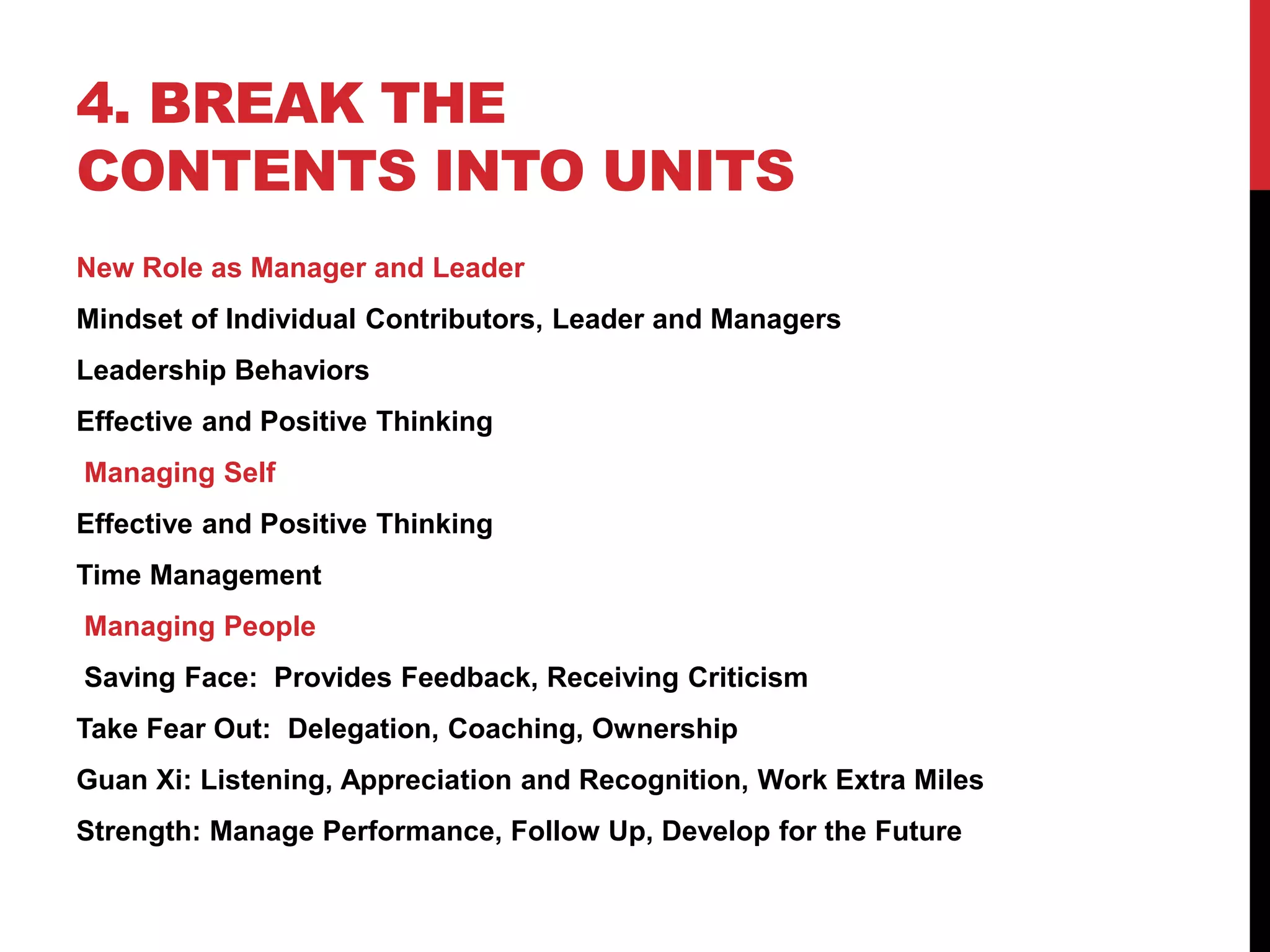 4. BREAK THE
CONTENTS INTO UNITS
New Role as Manager and Leader
Mindset of Individual Contributors, Leader and Managers
Leadership Behaviors
Effective and Positive Thinking
Managing Self
Effective and Positive Thinking
Time Management
Managing People
Saving Face: Provides Feedback, Receiving Criticism
Take Fear Out: Delegation, Coaching, Ownership
Guan Xi: Listening, Appreciation and Recognition, Work Extra Miles
Strength: Manage Performance, Follow Up, Develop for the Future
 