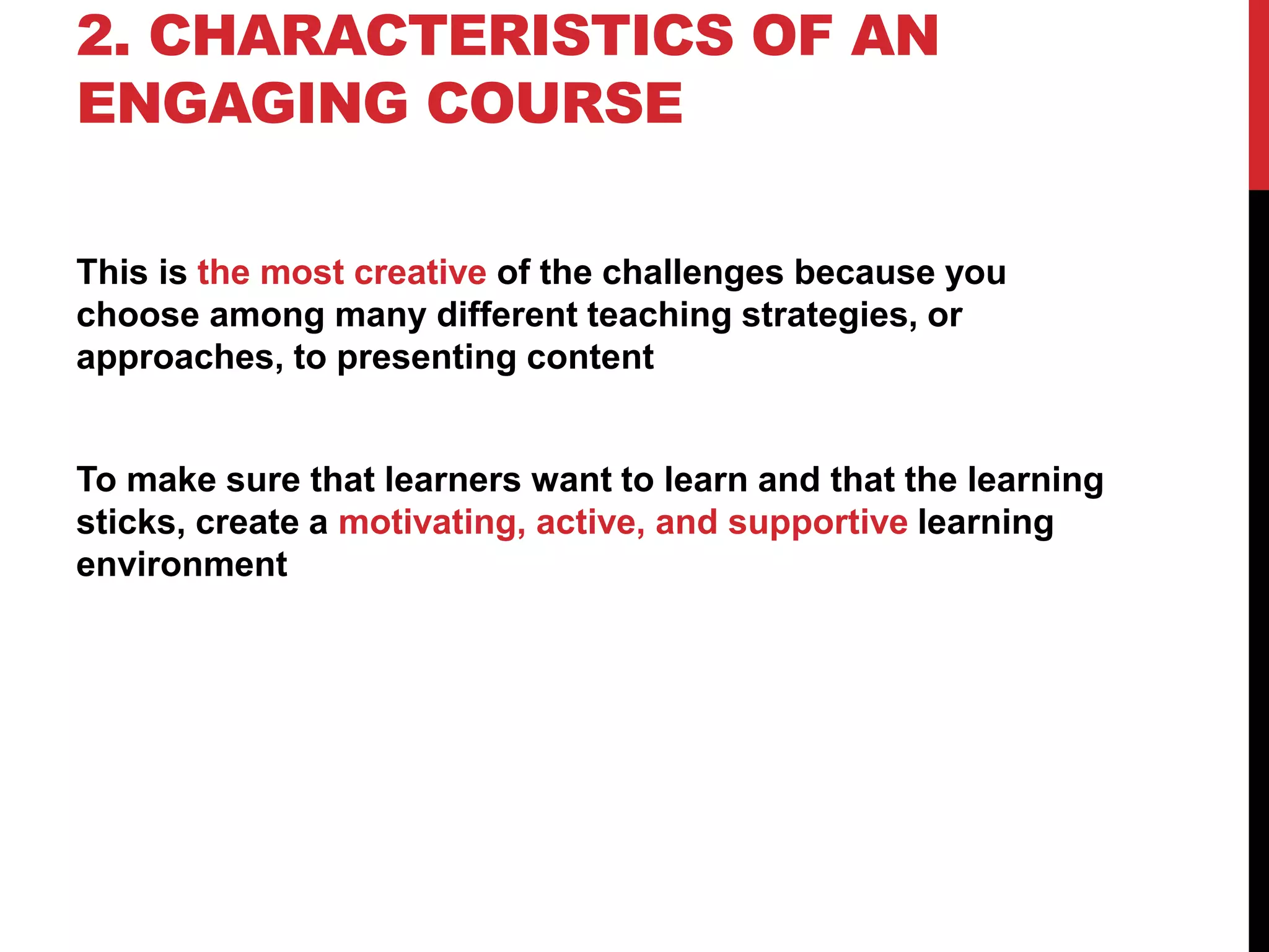 2. CHARACTERISTICS OF AN
ENGAGING COURSE
This is the most creative of the challenges because you
choose among many different teaching strategies, or
approaches, to presenting content
To make sure that learners want to learn and that the learning
sticks, create a motivating, active, and supportive learning
environment
 