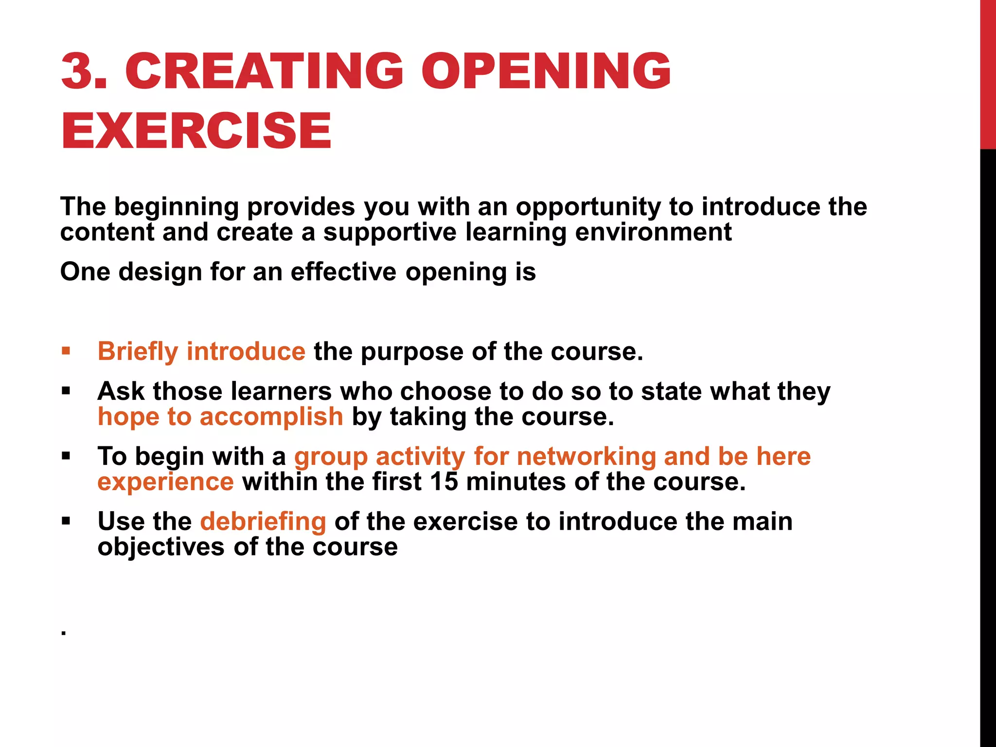 3. CREATING OPENING
EXERCISE
The beginning provides you with an opportunity to introduce the
content and create a supportive learning environment
One design for an effective opening is
 Briefly introduce the purpose of the course.
 Ask those learners who choose to do so to state what they
hope to accomplish by taking the course.
 To begin with a group activity for networking and be here
experience within the first 15 minutes of the course.
 Use the debriefing of the exercise to introduce the main
objectives of the course
.
 