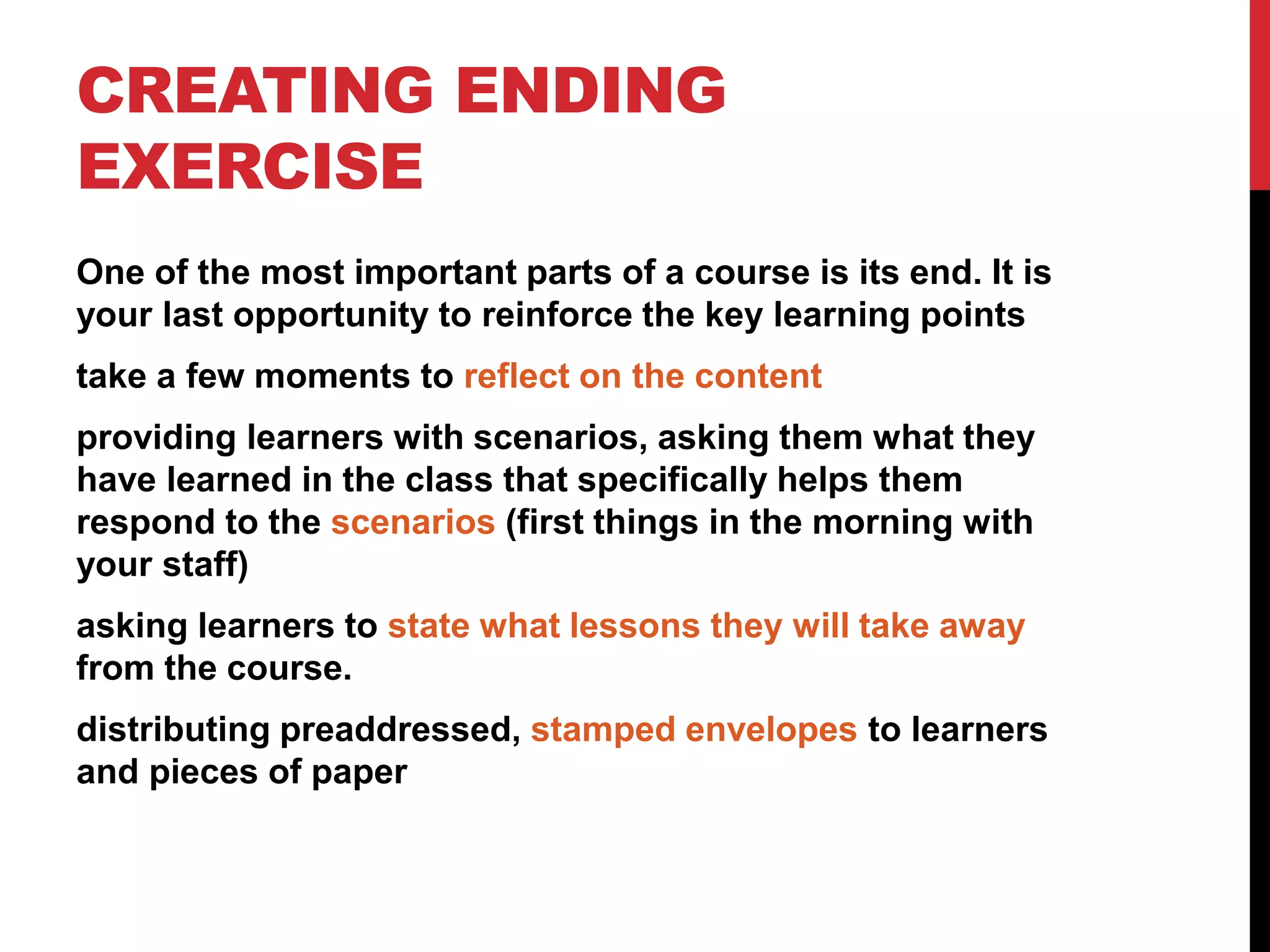 CREATING ENDING
EXERCISE
One of the most important parts of a course is its end. It is
your last opportunity to reinforce the key learning points
take a few moments to reflect on the content
providing learners with scenarios, asking them what they
have learned in the class that specifically helps them
respond to the scenarios (first things in the morning with
your staff)
asking learners to state what lessons they will take away
from the course.
distributing preaddressed, stamped envelopes to learners
and pieces of paper
 