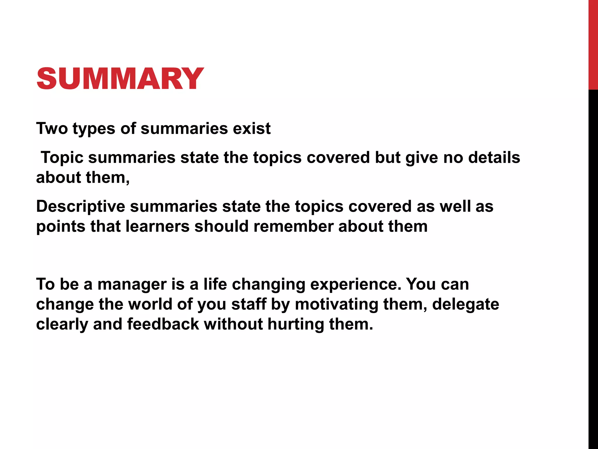 SUMMARY
Two types of summaries exist
Topic summaries state the topics covered but give no details
about them,
Descriptive summaries state the topics covered as well as
points that learners should remember about them
To be a manager is a life changing experience. You can
change the world of you staff by motivating them, delegate
clearly and feedback without hurting them.
 