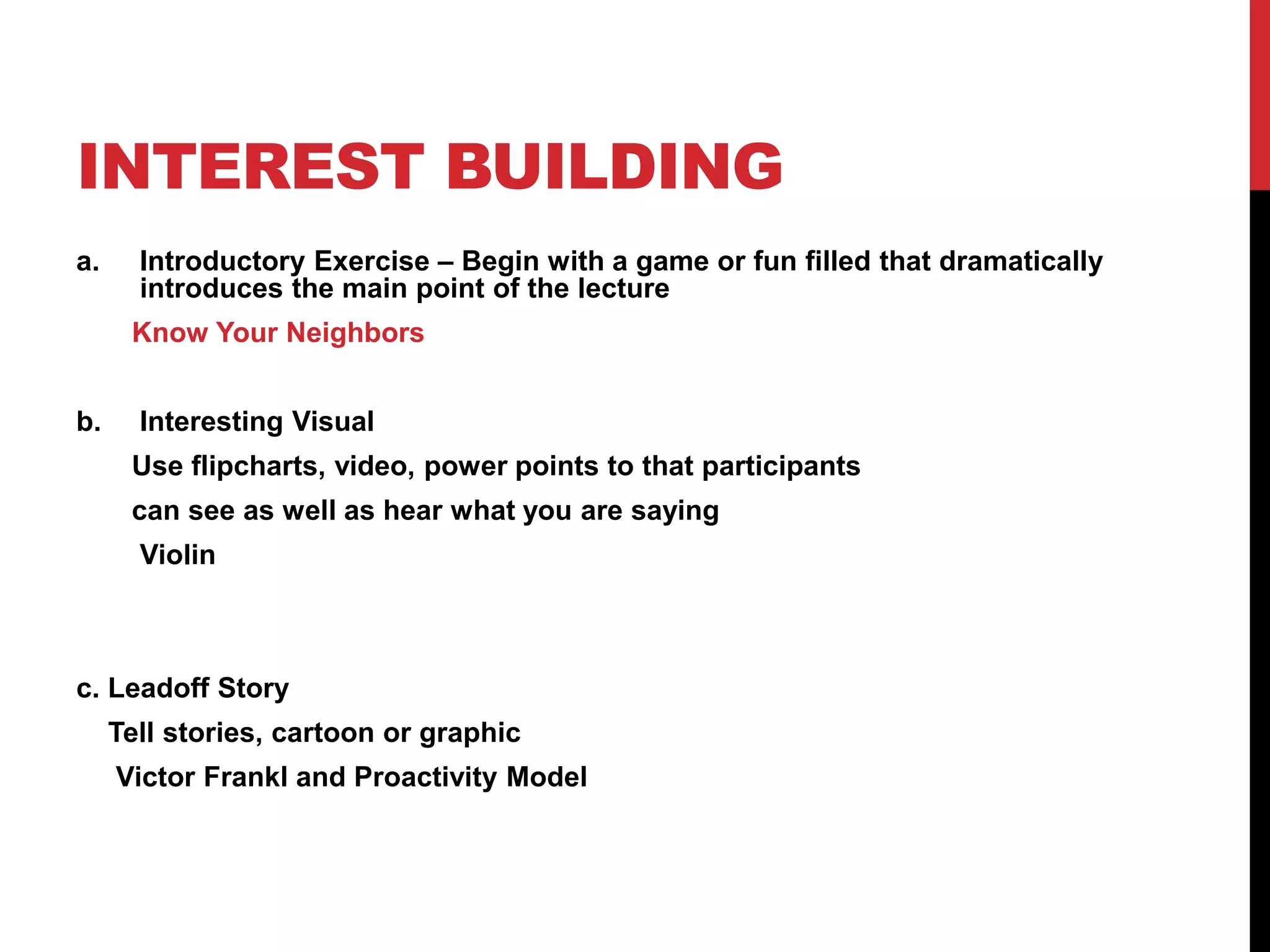 INTEREST BUILDING
a. Introductory Exercise – Begin with a game or fun filled that dramatically
introduces the main point of the lecture
Know Your Neighbors
b. Interesting Visual
Use flipcharts, video, power points to that participants
can see as well as hear what you are saying
Violin
c. Leadoff Story
Tell stories, cartoon or graphic
Victor Frankl and Proactivity Model
 
