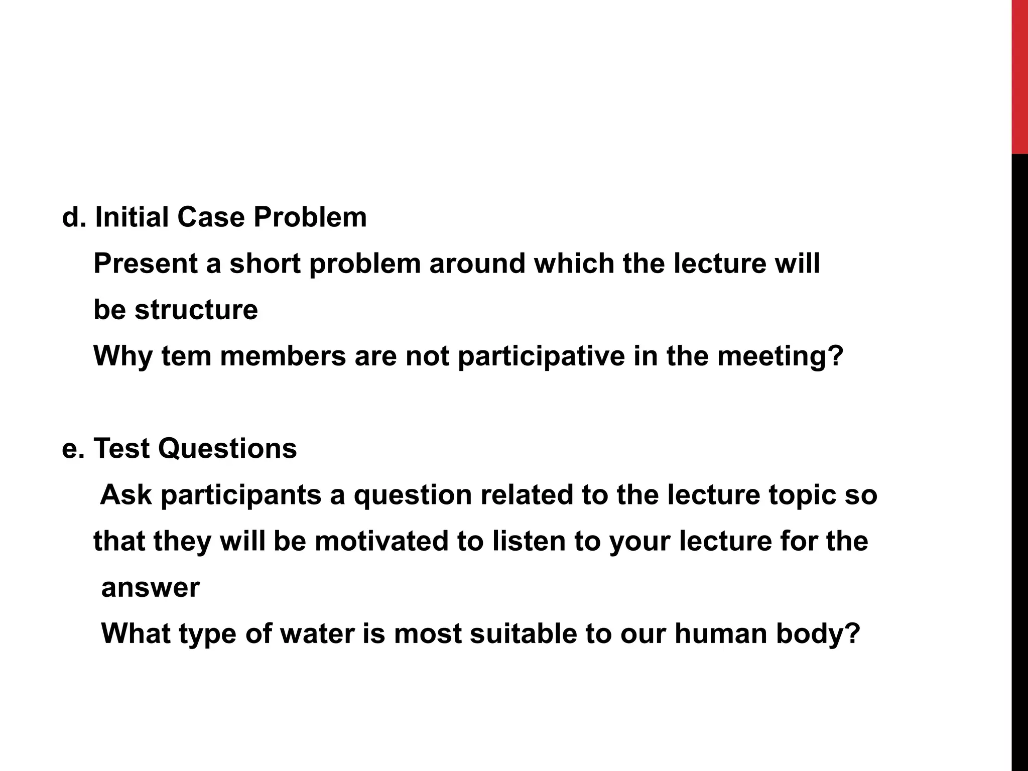 d. Initial Case Problem
Present a short problem around which the lecture will
be structure
Why tem members are not participative in the meeting?
e. Test Questions
Ask participants a question related to the lecture topic so
that they will be motivated to listen to your lecture for the
answer
What type of water is most suitable to our human body?
 