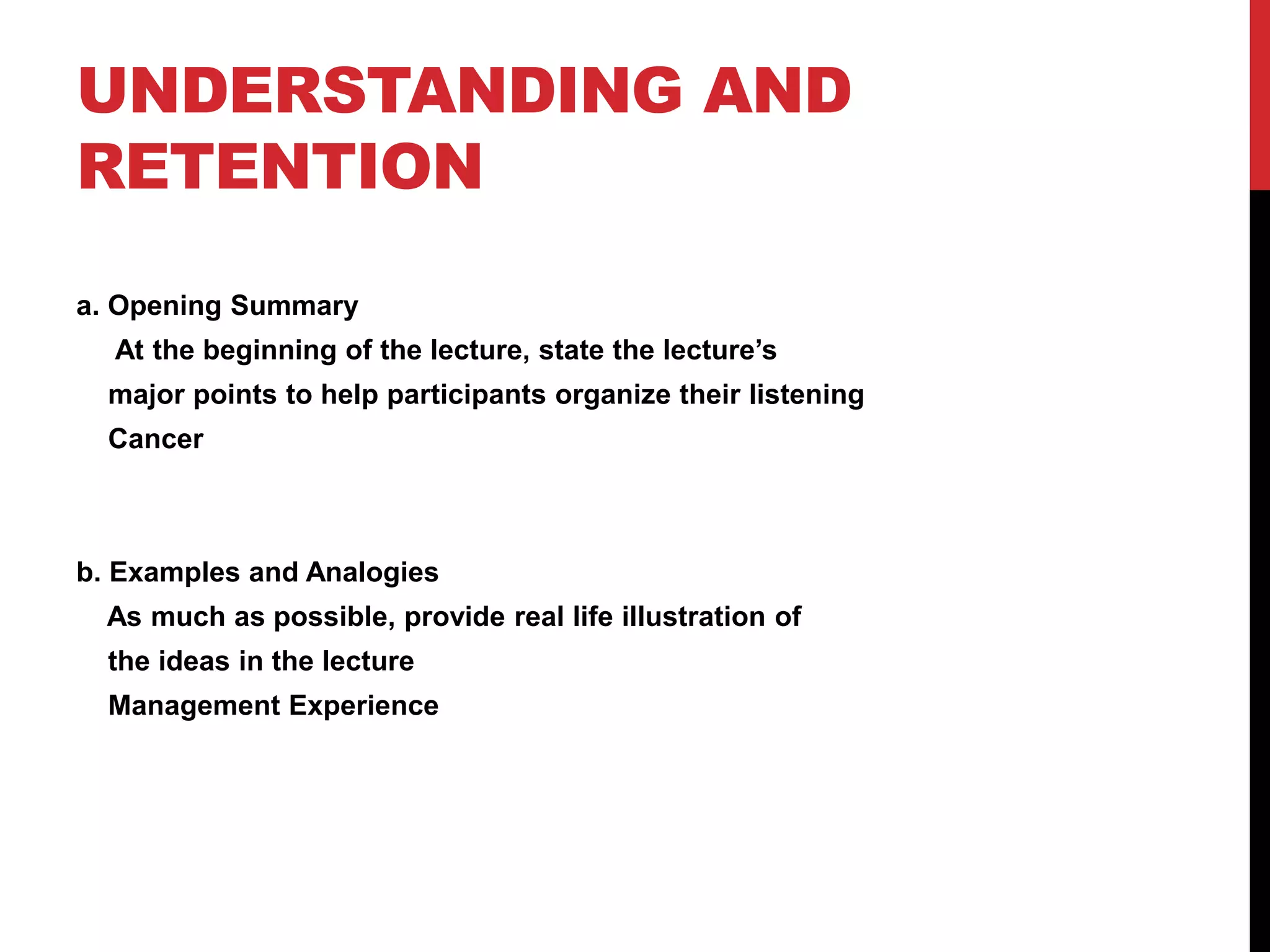 UNDERSTANDING AND
RETENTION
a. Opening Summary
At the beginning of the lecture, state the lecture’s
major points to help participants organize their listening
Cancer
b. Examples and Analogies
As much as possible, provide real life illustration of
the ideas in the lecture
Management Experience
 