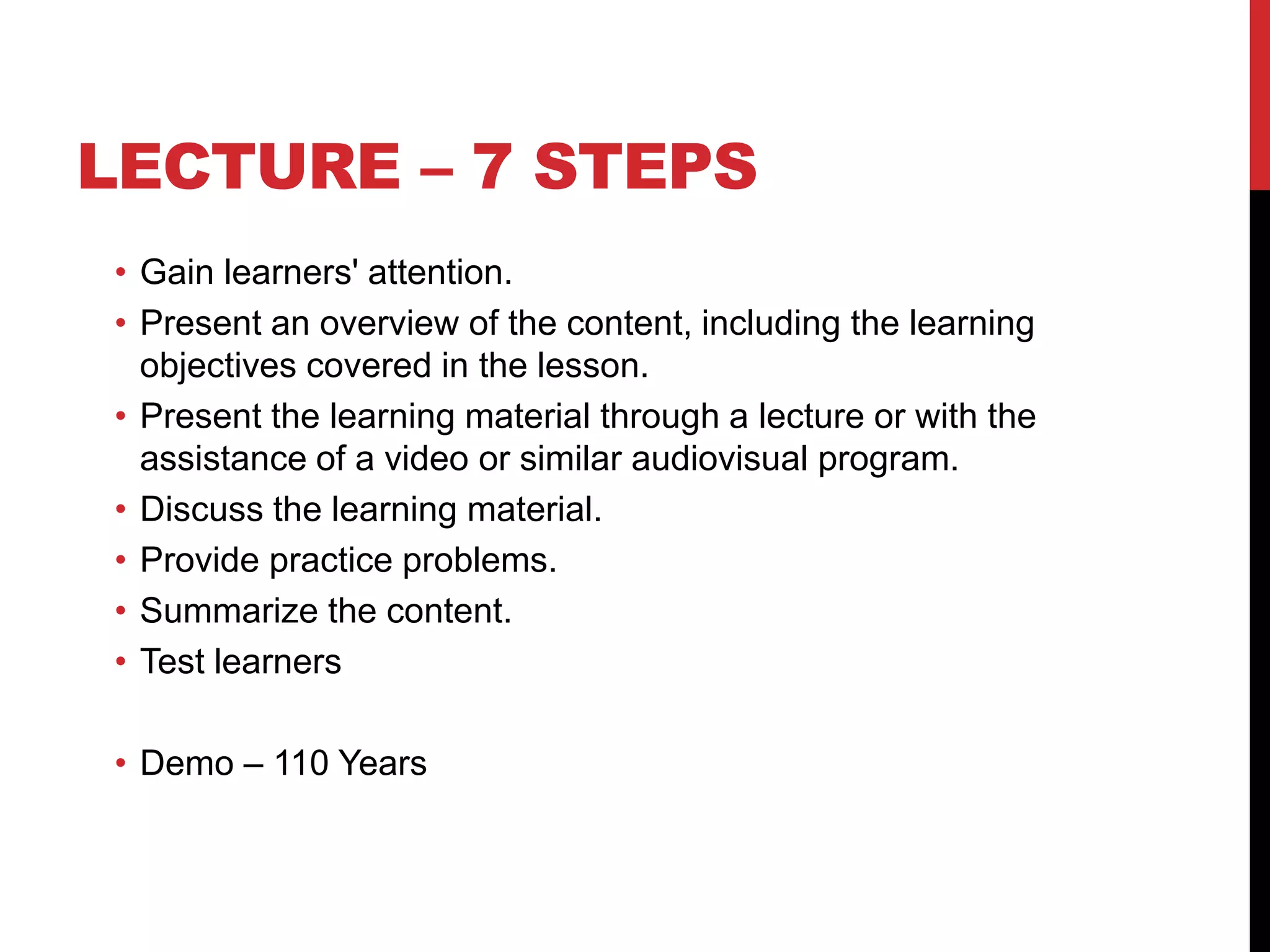 LECTURE – 7 STEPS
• Gain learners' attention.
• Present an overview of the content, including the learning
objectives covered in the lesson.
• Present the learning material through a lecture or with the
assistance of a video or similar audiovisual program.
• Discuss the learning material.
• Provide practice problems.
• Summarize the content.
• Test learners
• Demo – 110 Years
 