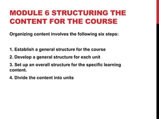 MODULE 6 STRUCTURING THE
CONTENT FOR THE COURSE
Organizing content involves the following six steps:
1. Establish a general structure for the course
2. Develop a general structure for each unit
3. Set up an overall structure for the specific learning
content.
4. Divide the content into units
 