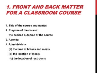 1. FRONT AND BACK MATTER
FOR A CLASSROOM COURSE
1. Title of the course and names
2. Purpose of the course:
the desired outcome of the course
3. Agenda
4. Administrivia:
(a) the time of breaks and meals
(b) the location of meals
(c) the location of restrooms
 
