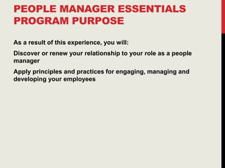 PEOPLE MANAGER ESSENTIALS
PROGRAM PURPOSE
As a result of this experience, you will:
Discover or renew your relationship to your role as a people
manager
Apply principles and practices for engaging, managing and
developing your employees
 