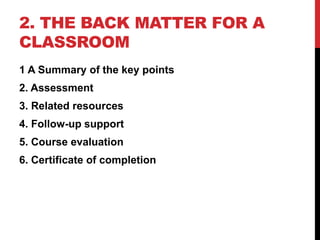 2. THE BACK MATTER FOR A
CLASSROOM
1 A Summary of the key points
2. Assessment
3. Related resources
4. Follow-up support
5. Course evaluation
6. Certificate of completion
 