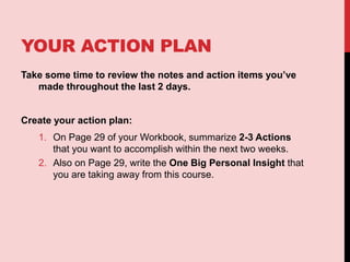 YOUR ACTION PLAN
Take some time to review the notes and action items you’ve
made throughout the last 2 days.
Create your action plan:
1. On Page 29 of your Workbook, summarize 2-3 Actions
that you want to accomplish within the next two weeks.
2. Also on Page 29, write the One Big Personal Insight that
you are taking away from this course.
 
