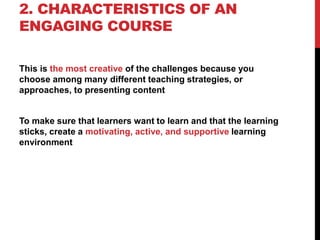2. CHARACTERISTICS OF AN
ENGAGING COURSE
This is the most creative of the challenges because you
choose among many different teaching strategies, or
approaches, to presenting content
To make sure that learners want to learn and that the learning
sticks, create a motivating, active, and supportive learning
environment
 