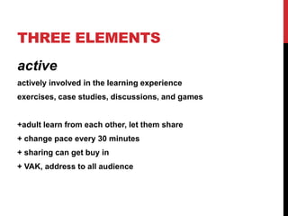THREE ELEMENTS
active
actively involved in the learning experience
exercises, case studies, discussions, and games
+adult learn from each other, let them share
+ change pace every 30 minutes
+ sharing can get buy in
+ VAK, address to all audience
 