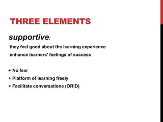 THREE ELEMENTS
supportive:
they feel good about the learning experience
enhance learners' feelings of success
+ No fear
+ Platform of learning freely
+ Facilitate conversations (ORID)
 