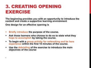 3. CREATING OPENING
EXERCISE
The beginning provides you with an opportunity to introduce the
content and create a supportive learning environment
One design for an effective opening is
 Briefly introduce the purpose of the course.
 Ask those learners who choose to do so to state what they
hope to accomplish by taking the course.
 To begin with a group activity for networking and be here
experience within the first 15 minutes of the course.
 Use the debriefing of the exercise to introduce the main
objectives of the course
.
 