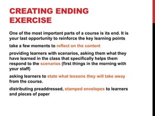 CREATING ENDING
EXERCISE
One of the most important parts of a course is its end. It is
your last opportunity to reinforce the key learning points
take a few moments to reflect on the content
providing learners with scenarios, asking them what they
have learned in the class that specifically helps them
respond to the scenarios (first things in the morning with
your staff)
asking learners to state what lessons they will take away
from the course.
distributing preaddressed, stamped envelopes to learners
and pieces of paper
 