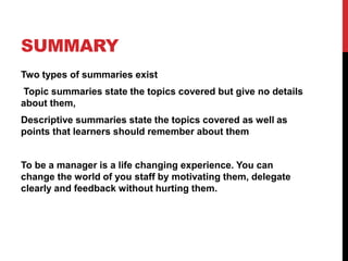 SUMMARY
Two types of summaries exist
Topic summaries state the topics covered but give no details
about them,
Descriptive summaries state the topics covered as well as
points that learners should remember about them
To be a manager is a life changing experience. You can
change the world of you staff by motivating them, delegate
clearly and feedback without hurting them.
 