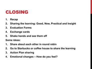 CLOSING
1. Recap
2. Sharing the learning: Good, New, Practical and Insight
3. Evaluation Forms
4. Exchange cards
5. Shake hands and see them off
Some ideas:
1. Share about each other in round robin
2. Go to Starbucks or coffee house to share the learning
3. Action Plan sharing
4. Emotional changes – How do you feel?
 