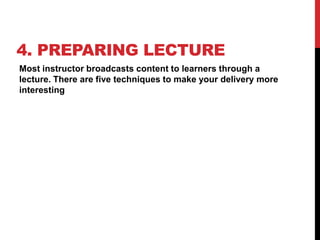 4. PREPARING LECTURE
Most instructor broadcasts content to learners through a
lecture. There are five techniques to make your delivery more
interesting
 