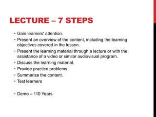 LECTURE – 7 STEPS
• Gain learners' attention.
• Present an overview of the content, including the learning
objectives covered in the lesson.
• Present the learning material through a lecture or with the
assistance of a video or similar audiovisual program.
• Discuss the learning material.
• Provide practice problems.
• Summarize the content.
• Test learners
• Demo – 110 Years
 