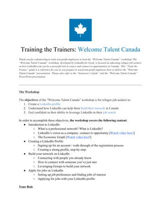 Training the Trainers: Welcome Talent Canada
Thank you for volunteering to train non-profit employees to lead the “Welcome Talent Canada” workshop! The
“Welcome Talent Canada” workshop, developed by LinkedIn for Good, is focused on educating refugee job-seekers
on how LinkedIn.com can be a powerful tool to source and connect to opportunities in Canada. This “Train the
Trainer” guide is a reference for you as you prepare to teach non-profit employees how to deliver the “Welcome
Talent Canada” presentation. Please also refer to the “Instructor’s Guide” and the “Welcome Talent Canada”
PowerPoint presentation.
The Workshop
The objectives of the “Welcome Talent Canada” workshop is for refugee job-seekers to:
1. Create a LinkedIn profile
2. Understand how LinkedIn can help them build their network in Canada
3. Feel confident in their ability to leverage LinkedIn in their job search
In order to accomplish these objectives, the workshop covers the following content:
● Introduction to LinkedIn
○ What is a professional network? What is LinkedIn?
○ LinkedIn’s vision as a company: connect to opportunity [Watch video here!]
○ The Economic Graph [Watch video here!]
● Creating a LinkedIn Profile
○ Signing up for an account / walk-through of the registration process
○ Creating a strong profile, step-by-step
● Build your network on LinkedIn
○ Connecting with people you already know
○ How to connect with someone you’ve just met
○ Leveraging Groups to build your network
● Apply for jobs on LinkedIn
○ Setting up job preferences and finding jobs of interest
○ Applying for jobs with your LinkedIn profile
Your Role
 