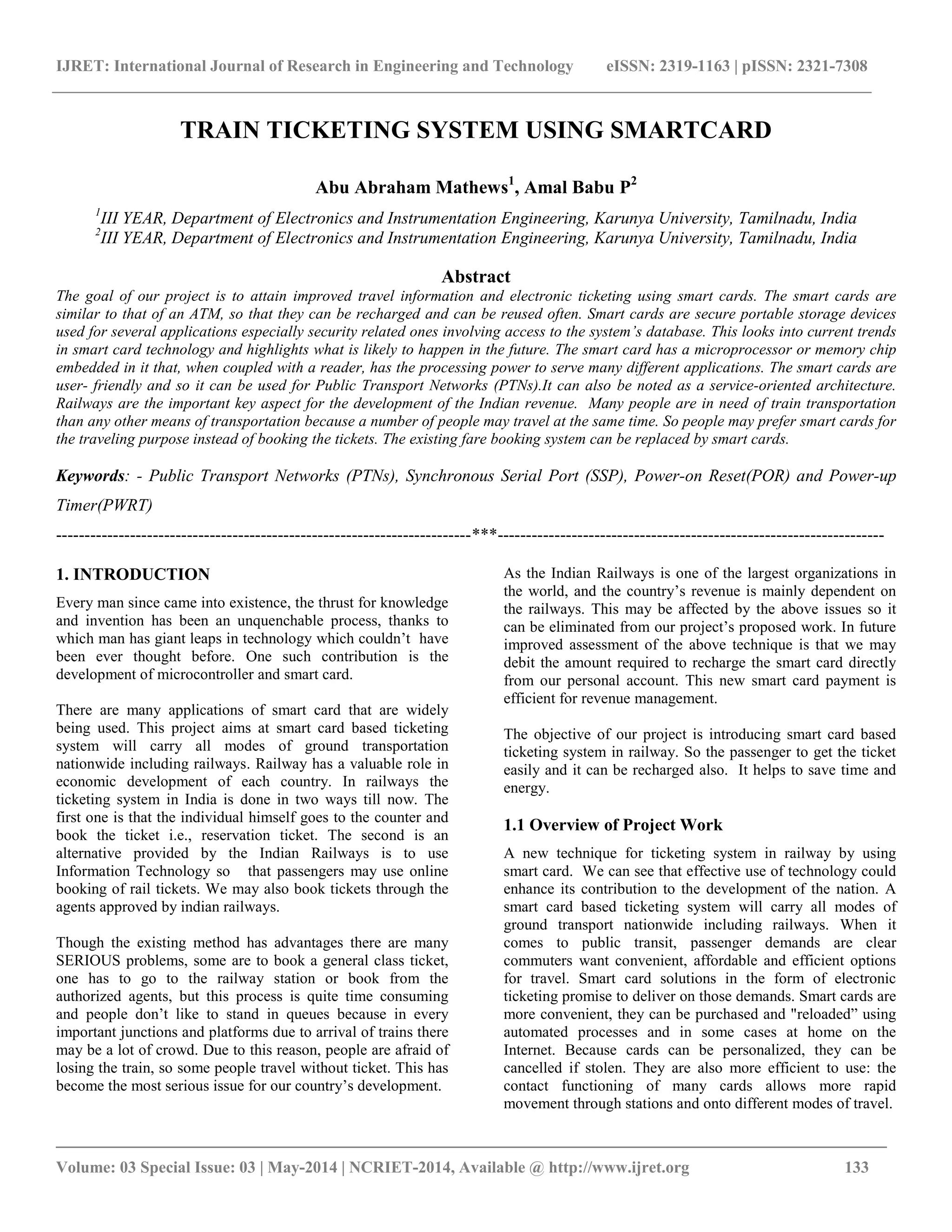 IJRET: International Journal of Research in Engineering and Technology eISSN: 2319-1163 | pISSN: 2321-7308
_________________________________________________________________________________________
Volume: 03 Special Issue: 03 | May-2014 | NCRIET-2014, Available @ http://www.ijret.org 133
TRAIN TICKETING SYSTEM USING SMARTCARD
Abu Abraham Mathews1
, Amal Babu P2
1
III YEAR, Department of Electronics and Instrumentation Engineering, Karunya University, Tamilnadu, India
2
III YEAR, Department of Electronics and Instrumentation Engineering, Karunya University, Tamilnadu, India
Abstract
The goal of our project is to attain improved travel information and electronic ticketing using smart cards. The smart cards are
similar to that of an ATM, so that they can be recharged and can be reused often. Smart cards are secure portable storage devices
used for several applications especially security related ones involving access to the system’s database. This looks into current trends
in smart card technology and highlights what is likely to happen in the future. The smart card has a microprocessor or memory chip
embedded in it that, when coupled with a reader, has the processing power to serve many different applications. The smart cards are
user- friendly and so it can be used for Public Transport Networks (PTNs).It can also be noted as a service-oriented architecture.
Railways are the important key aspect for the development of the Indian revenue. Many people are in need of train transportation
than any other means of transportation because a number of people may travel at the same time. So people may prefer smart cards for
the traveling purpose instead of booking the tickets. The existing fare booking system can be replaced by smart cards.
Keywords: - Public Transport Networks (PTNs), Synchronous Serial Port (SSP), Power-on Reset(POR) and Power-up
Timer(PWRT)
-------------------------------------------------------------------------***--------------------------------------------------------------------
1. INTRODUCTION
Every man since came into existence, the thrust for knowledge
and invention has been an unquenchable process, thanks to
which man has giant leaps in technology which couldn’t have
been ever thought before. One such contribution is the
development of microcontroller and smart card.
There are many applications of smart card that are widely
being used. This project aims at smart card based ticketing
system will carry all modes of ground transportation
nationwide including railways. Railway has a valuable role in
economic development of each country. In railways the
ticketing system in India is done in two ways till now. The
first one is that the individual himself goes to the counter and
book the ticket i.e., reservation ticket. The second is an
alternative provided by the Indian Railways is to use
Information Technology so that passengers may use online
booking of rail tickets. We may also book tickets through the
agents approved by indian railways.
Though the existing method has advantages there are many
SERIOUS problems, some are to book a general class ticket,
one has to go to the railway station or book from the
authorized agents, but this process is quite time consuming
and people don’t like to stand in queues because in every
important junctions and platforms due to arrival of trains there
may be a lot of crowd. Due to this reason, people are afraid of
losing the train, so some people travel without ticket. This has
become the most serious issue for our country’s development.
As the Indian Railways is one of the largest organizations in
the world, and the country’s revenue is mainly dependent on
the railways. This may be affected by the above issues so it
can be eliminated from our project’s proposed work. In future
improved assessment of the above technique is that we may
debit the amount required to recharge the smart card directly
from our personal account. This new smart card payment is
efficient for revenue management.
The objective of our project is introducing smart card based
ticketing system in railway. So the passenger to get the ticket
easily and it can be recharged also. It helps to save time and
energy.
1.1 Overview of Project Work
A new technique for ticketing system in railway by using
smart card. We can see that effective use of technology could
enhance its contribution to the development of the nation. A
smart card based ticketing system will carry all modes of
ground transport nationwide including railways. When it
comes to public transit, passenger demands are clear
commuters want convenient, affordable and efficient options
for travel. Smart card solutions in the form of electronic
ticketing promise to deliver on those demands. Smart cards are
more convenient, they can be purchased and "reloaded” using
automated processes and in some cases at home on the
Internet. Because cards can be personalized, they can be
cancelled if stolen. They are also more efficient to use: the
contact functioning of many cards allows more rapid
movement through stations and onto different modes of travel.
 