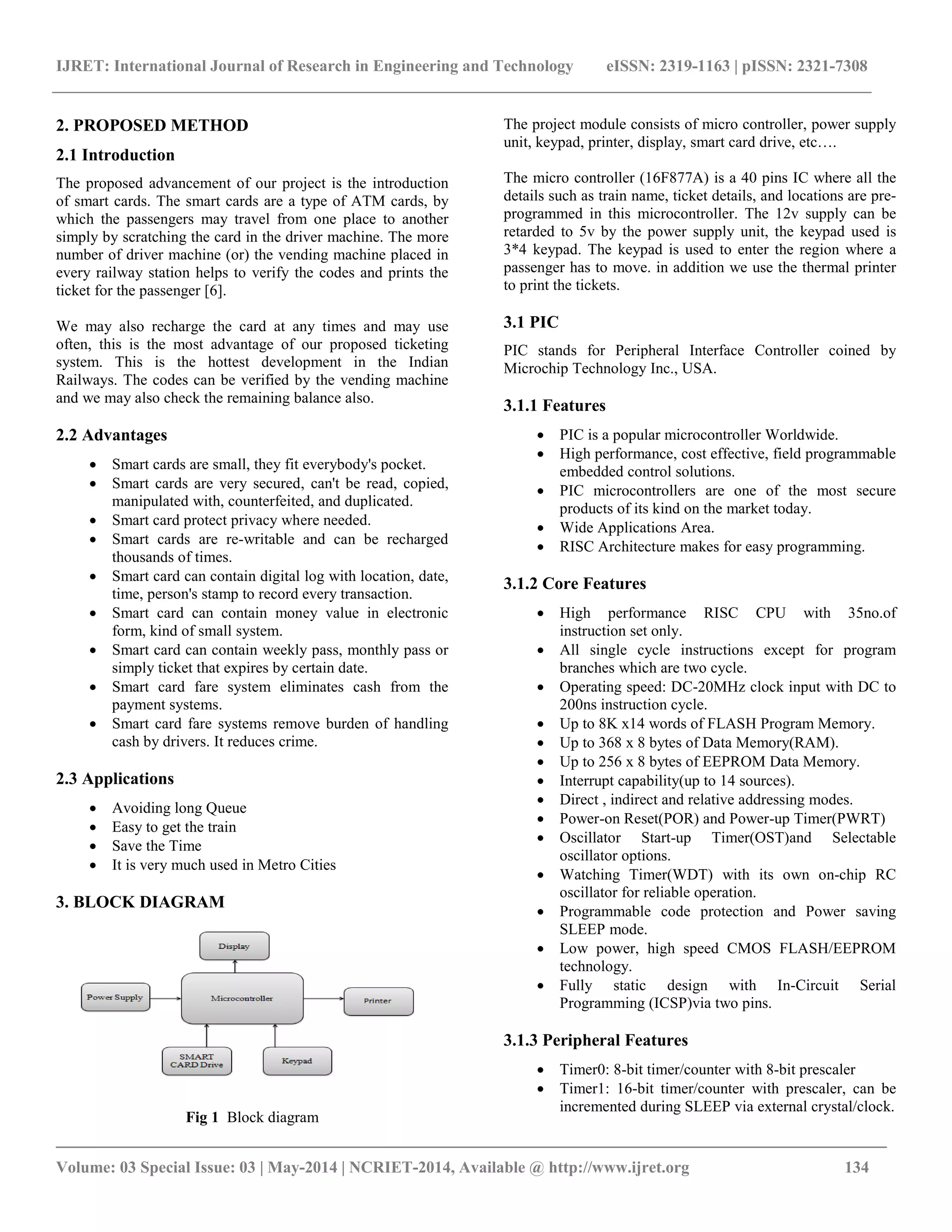 IJRET: International Journal of Research in Engineering and Technology eISSN: 2319-1163 | pISSN: 2321-7308
_________________________________________________________________________________________
Volume: 03 Special Issue: 03 | May-2014 | NCRIET-2014, Available @ http://www.ijret.org 134
2. PROPOSED METHOD
2.1 Introduction
The proposed advancement of our project is the introduction
of smart cards. The smart cards are a type of ATM cards, by
which the passengers may travel from one place to another
simply by scratching the card in the driver machine. The more
number of driver machine (or) the vending machine placed in
every railway station helps to verify the codes and prints the
ticket for the passenger [6].
We may also recharge the card at any times and may use
often, this is the most advantage of our proposed ticketing
system. This is the hottest development in the Indian
Railways. The codes can be verified by the vending machine
and we may also check the remaining balance also.
2.2 Advantages
 Smart cards are small, they fit everybody's pocket.
 Smart cards are very secured, can't be read, copied,
manipulated with, counterfeited, and duplicated.
 Smart card protect privacy where needed.
 Smart cards are re-writable and can be recharged
thousands of times.
 Smart card can contain digital log with location, date,
time, person's stamp to record every transaction.
 Smart card can contain money value in electronic
form, kind of small system.
 Smart card can contain weekly pass, monthly pass or
simply ticket that expires by certain date.
 Smart card fare system eliminates cash from the
payment systems.
 Smart card fare systems remove burden of handling
cash by drivers. It reduces crime.
2.3 Applications
 Avoiding long Queue
 Easy to get the train
 Save the Time
 It is very much used in Metro Cities
3. BLOCK DIAGRAM
Fig 1 Block diagram
The project module consists of micro controller, power supply
unit, keypad, printer, display, smart card drive, etc….
The micro controller (16F877A) is a 40 pins IC where all the
details such as train name, ticket details, and locations are pre-
programmed in this microcontroller. The 12v supply can be
retarded to 5v by the power supply unit, the keypad used is
3*4 keypad. The keypad is used to enter the region where a
passenger has to move. in addition we use the thermal printer
to print the tickets.
3.1 PIC
PIC stands for Peripheral Interface Controller coined by
Microchip Technology Inc., USA.
3.1.1 Features
 PIC is a popular microcontroller Worldwide.
 High performance, cost effective, field programmable
embedded control solutions.
 PIC microcontrollers are one of the most secure
products of its kind on the market today.
 Wide Applications Area.
 RISC Architecture makes for easy programming.
3.1.2 Core Features
 High performance RISC CPU with 35no.of
instruction set only.
 All single cycle instructions except for program
branches which are two cycle.
 Operating speed: DC-20MHz clock input with DC to
200ns instruction cycle.
 Up to 8K x14 words of FLASH Program Memory.
 Up to 368 x 8 bytes of Data Memory(RAM).
 Up to 256 x 8 bytes of EEPROM Data Memory.
 Interrupt capability(up to 14 sources).
 Direct , indirect and relative addressing modes.
 Power-on Reset(POR) and Power-up Timer(PWRT)
 Oscillator Start-up Timer(OST)and Selectable
oscillator options.
 Watching Timer(WDT) with its own on-chip RC
oscillator for reliable operation.
 Programmable code protection and Power saving
SLEEP mode.
 Low power, high speed CMOS FLASH/EEPROM
technology.
 Fully static design with In-Circuit Serial
Programming (ICSP)via two pins.
3.1.3 Peripheral Features
 Timer0: 8-bit timer/counter with 8-bit prescaler
 Timer1: 16-bit timer/counter with prescaler, can be
incremented during SLEEP via external crystal/clock.
 