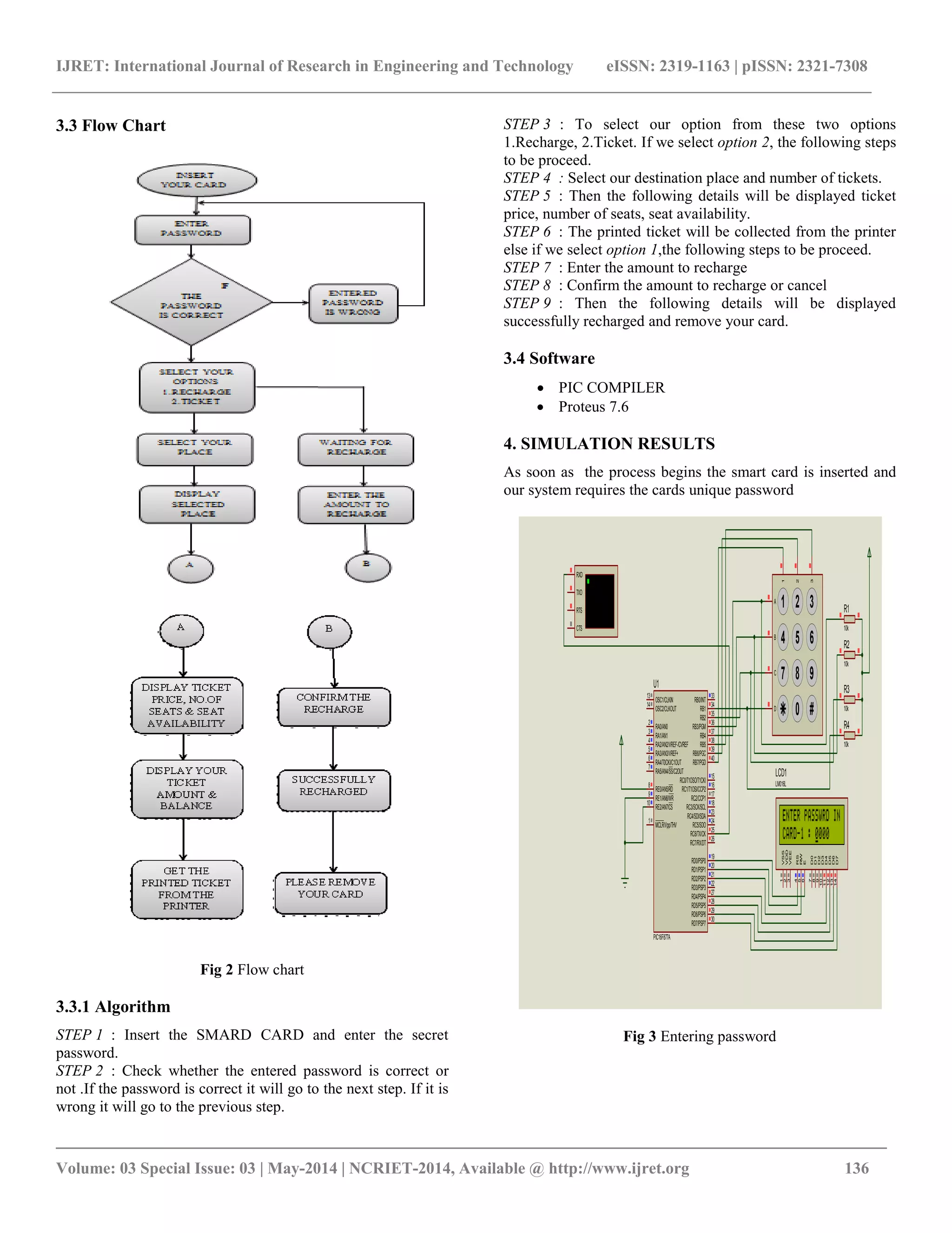IJRET: International Journal of Research in Engineering and Technology eISSN: 2319-1163 | pISSN: 2321-7308
_________________________________________________________________________________________
Volume: 03 Special Issue: 03 | May-2014 | NCRIET-2014, Available @ http://www.ijret.org 136
3.3 Flow Chart
Fig 2 Flow chart
3.3.1 Algorithm
STEP 1 : Insert the SMARD CARD and enter the secret
password.
STEP 2 : Check whether the entered password is correct or
not .If the password is correct it will go to the next step. If it is
wrong it will go to the previous step.
STEP 3 : To select our option from these two options
1.Recharge, 2.Ticket. If we select option 2, the following steps
to be proceed.
STEP 4 : Select our destination place and number of tickets.
STEP 5 : Then the following details will be displayed ticket
price, number of seats, seat availability.
STEP 6 : The printed ticket will be collected from the printer
else if we select option 1,the following steps to be proceed.
STEP 7 : Enter the amount to recharge
STEP 8 : Confirm the amount to recharge or cancel
STEP 9 : Then the following details will be displayed
successfully recharged and remove your card.
3.4 Software
 PIC COMPILER
 Proteus 7.6
4. SIMULATION RESULTS
As soon as the process begins the smart card is inserted and
our system requires the cards unique password
Fig 3 Entering password
RA0/AN0
2
RA1/AN1
3
RA2/AN2/VREF-/CVREF
4
RA4/T0CKI/C1OUT
6
RA5/AN4/SS/C2OUT
7
RE0/AN5/RD
8
RE1/AN6/WR
9
RE2/AN7/CS
10
OSC1/CLKIN
13
OSC2/CLKOUT
14
RC1/T1OSI/CCP2
16
RC2/CCP1
17
RC3/SCK/SCL
18
RD0/PSP0
19
RD1/PSP1
20
RB7/PGD
40
RB6/PGC
39
RB5
38
RB4
37
RB3/PGM
36
RB2
35
RB1
34
RB0/INT
33
RD7/PSP7
30
RD6/PSP6
29
RD5/PSP5
28
RD4/PSP4
27
RD3/PSP3
22
RD2/PSP2
21
RC7/RX/DT
26
RC6/TX/CK
25
RC5/SDO
24
RC4/SDI/SDA
23
RA3/AN3/VREF+
5
RC0/T1OSO/T1CKI
15
MCLR/Vpp/THV
1
U1
PIC16F877A
D7
14
D6
13
D5
12
D4
11
D3
10
D2
9
D1
8
D0
7
E
6
RW
5
RS
4
VSS
1
VDD
2
VEE
3
LCD1
LM016L
1 2 3
4 5 6
7 8 9
0 #
1
2
3
A
B
C
D
RXD
RTS
TXD
CTS
R1
10k
R2
10k
R3
10k
R4
10k
 