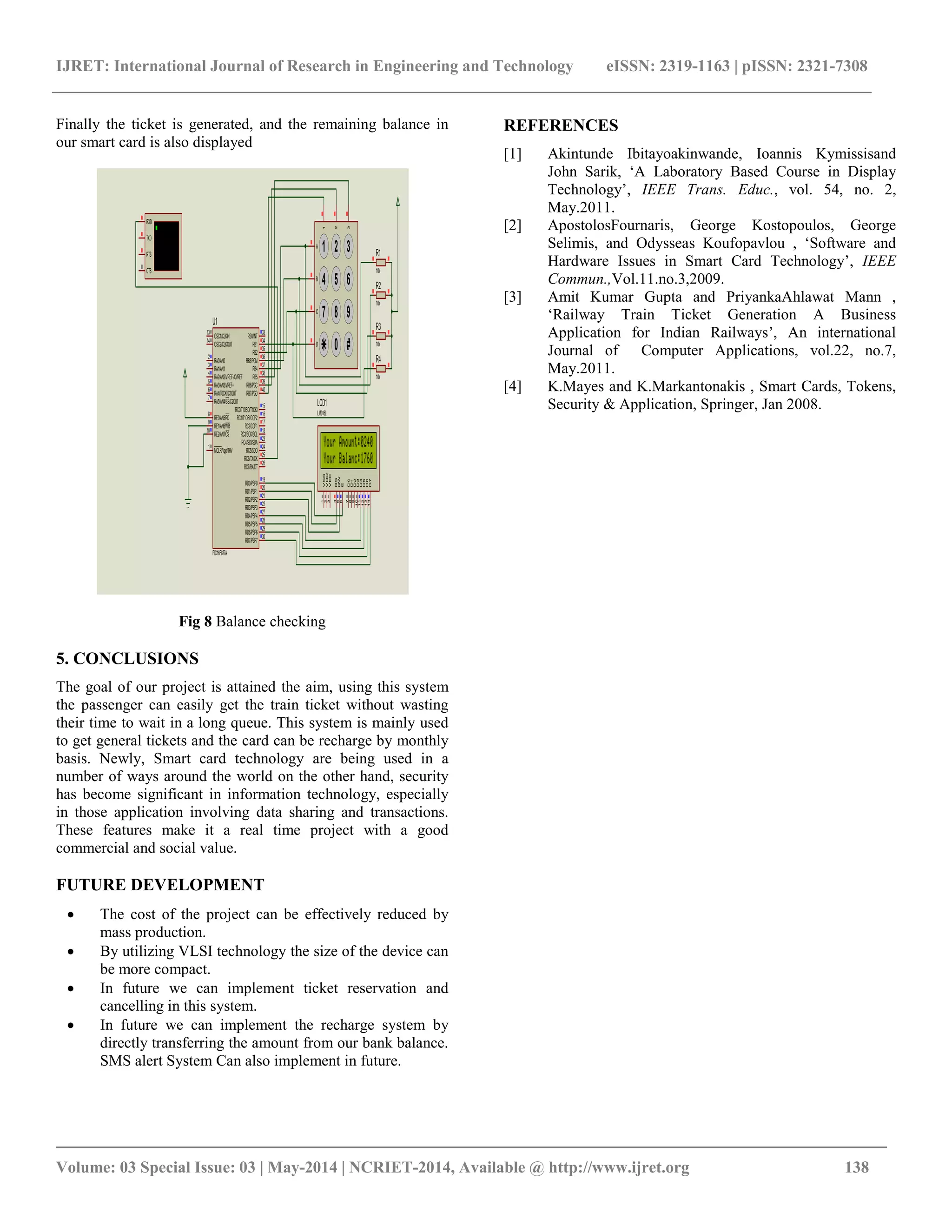 IJRET: International Journal of Research in Engineering and Technology eISSN: 2319-1163 | pISSN: 2321-7308
_________________________________________________________________________________________
Volume: 03 Special Issue: 03 | May-2014 | NCRIET-2014, Available @ http://www.ijret.org 138
Finally the ticket is generated, and the remaining balance in
our smart card is also displayed
Fig 8 Balance checking
5. CONCLUSIONS
The goal of our project is attained the aim, using this system
the passenger can easily get the train ticket without wasting
their time to wait in a long queue. This system is mainly used
to get general tickets and the card can be recharge by monthly
basis. Newly, Smart card technology are being used in a
number of ways around the world on the other hand, security
has become significant in information technology, especially
in those application involving data sharing and transactions.
These features make it a real time project with a good
commercial and social value.
FUTURE DEVELOPMENT
 The cost of the project can be effectively reduced by
mass production.
 By utilizing VLSI technology the size of the device can
be more compact.
 In future we can implement ticket reservation and
cancelling in this system.
 In future we can implement the recharge system by
directly transferring the amount from our bank balance.
SMS alert System Can also implement in future.
REFERENCES
[1] Akintunde Ibitayoakinwande, Ioannis Kymissisand
John Sarik, ‘A Laboratory Based Course in Display
Technology’, IEEE Trans. Educ., vol. 54, no. 2,
May.2011.
[2] ApostolosFournaris, George Kostopoulos, George
Selimis, and Odysseas Koufopavlou , ‘Software and
Hardware Issues in Smart Card Technology’, IEEE
Commun.,Vol.11.no.3,2009.
[3] Amit Kumar Gupta and PriyankaAhlawat Mann ,
‘Railway Train Ticket Generation A Business
Application for Indian Railways’, An international
Journal of Computer Applications, vol.22, no.7,
May.2011.
[4] K.Mayes and K.Markantonakis , Smart Cards, Tokens,
Security & Application, Springer, Jan 2008.
RA0/AN0
2
RA1/AN1
3
RA2/AN2/VREF-/CVREF
4
RA4/T0CKI/C1OUT
6
RA5/AN4/SS/C2OUT
7
RE0/AN5/RD
8
RE1/AN6/WR
9
RE2/AN7/CS
10
OSC1/CLKIN
13
OSC2/CLKOUT
14
RC1/T1OSI/CCP2
16
RC2/CCP1
17
RC3/SCK/SCL
18
RD0/PSP0
19
RD1/PSP1
20
RB7/PGD
40
RB6/PGC
39
RB5
38
RB4
37
RB3/PGM
36
RB2
35
RB1
34
RB0/INT
33
RD7/PSP7
30
RD6/PSP6
29
RD5/PSP5
28
RD4/PSP4
27
RD3/PSP3
22
RD2/PSP2
21
RC7/RX/DT
26
RC6/TX/CK
25
RC5/SDO
24
RC4/SDI/SDA
23
RA3/AN3/VREF+
5
RC0/T1OSO/T1CKI
15
MCLR/Vpp/THV
1
U1
PIC16F877A
D7
14
D6
13
D5
12
D4
11
D3
10
D2
9
D1
8
D0
7
E
6
RW
5
RS
4
VSS
1
VDD
2
VEE
3
LCD1
LM016L
1 2 3
4 5 6
7 8 9
0 #
1
2
3
A
B
C
D
RXD
RTS
TXD
CTS
R1
10k
R2
10k
R3
10k
R4
10k
 