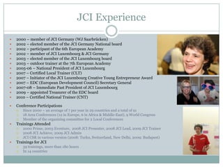 JCI Experience
 2000 – member of JCI Germany (WJ Saarbrücken)
 2002 – elected member of the JCI Germany National board
 2002 – participant of the 6th European Academy
 2002 – member of JCI Luxembourg & JCI Germany
 2003 – elected member of the JCI Luxembourg board
 2003 – outdoor trainer at the 7th European Academy
 2005-06 – National President of JCI Luxembourg
 2007 – Certified Local Trainer (CLT)
 2007 – Initiator of the JCI Luxembourg Creative Young Entrepreneur Award
 2007 – EDC (European Development Council) Secretary General
 2007-08 – Immediate Past President of JCI Luxembourg
 2009 – appointed Treasurer of the EDC board
 2010 – Certified National Trainer (CNT)
 2014 – Goldene Juniorennadel
 2017 – JCI Europe Certified Trainer
 Conference Participations
 Since 2000 – 111 conferences in 29 countries
 19 Area Conferences (13 in Europe, 6 in Africa & Middle-East), 10 World Congress
 Member of the organizing committee for 2 Local Conferences
 Trainings Attended
 2000 Prime, 2003 Eventure, 2008 JCI Presenter, 2008 JCI Lead, 2009 JCI Trainer
 2008 JCI Achieve, 2009 JCI Admin
 JCI CSR in various version (2008: Turku, Switzerland, New Delhi, 2009: Budapest)
 2016 Effective Meetings, Effective Leadership
 Trainings for JCI
 More than 120 trainings or more than 420 hours in 14 countries
 