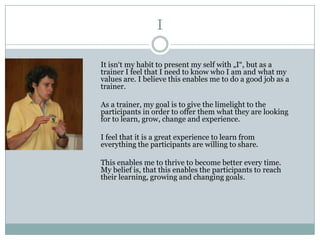 Train to Enable
As a trainer, my goal is to help participants gain new
skills, learn new knowledge and experience their own
abilities to grow.
As much as I will lead the training, my task remains to
give the limelight to the participants in order to offer
them the opportunities they are looking for to learn,
grow, change and experience.
I feel that it is a great experience to learn from
everything the participants are willing to share. This
enables me to thrive to become better every time.
As a result I want participants to feel their autonomy and
grow their power over themselves. This is where freedom
lies.
 