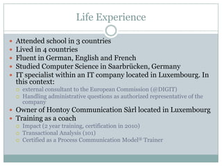 Life Experience
 Attended school in 3 countries
 Lived in 4 countries
 Fluent in German, English and French
 Studied Computer Science in Saarbrücken, Germany
 Executive Master Consulting & Coaching for Change, Insead (2015)
 Professional experience as an IT specialist (20 Years):
 external consultant to the European Commission (@DIGIT)
 Luxembourg based IT company (authorized representative of the company)
 LuxCloud S.A. & Datacenter S.A. Board member
 Owner of Hontoy Communication Sàrl located in Luxembourg
 Training as a coach / Certifications
 Impact (2 year training, certification as Coach in 2010)
 Transactional Analysis (2 year training, TOB)
 Certified as a Process Communication Model® Coach & Trainer
 Certified as Dynamic Profiles Model Trainer
 Certified as (WJD) Insights Discovery Practitioner
 Certified Business Model You ® Practitioner
 