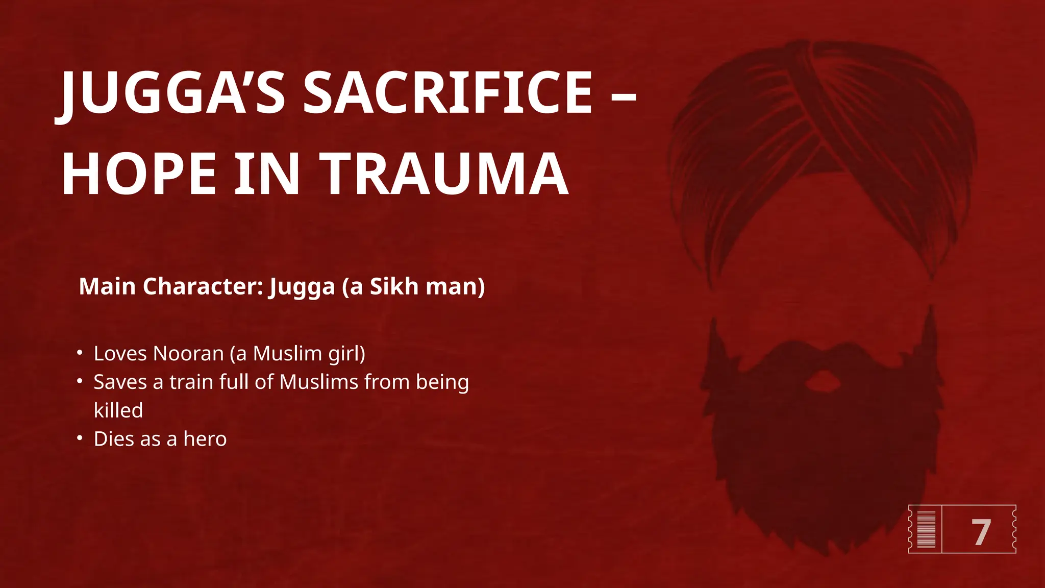 JUGGA’S SACRIFICE –
HOPE IN TRAUMA
• Loves Nooran (a Muslim girl)
• Saves a train full of Muslims from being
killed
• Dies as a hero
Main Character: Jugga (a Sikh man)
7
 