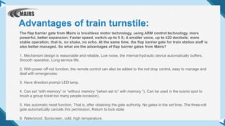 The flap barrier gate from Mairs is brushless motor technology, using ARM control technology, more
powerful, better expansion; Faster speed, switch up to 5 S; A smaller voice, up to ≤20 decibels; more
stable operation, that is, no shake, no echo. At the same time, the flap barrier gate for train station staff is
also better managed. So what are the advantages of flap barrier gates from Mairs?
1. Mechanism design is reasonable and reliable, Low noise, the internal hydraulic device automatically buffers,
Smooth operation, Long service life.
2. With power off rod function, the remote control can also be added to the rod drop control, easy to manage and
deal with emergencies.
3. Have direction prompt LED lamp.
4. Can set “with memory” or “without memory “(when set to” with memory “), Can be used in the scenic spot to
brush a group ticket too many people occasion).
5. Has automatic reset function, That is, after obtaining the gate authority, No gates in the set time, The three-roll
gate automatically cancels this permission, Return to lock state.
6. Waterproof, Sunscreen, cold, high temperature.
Advantages of train turnstile:
 