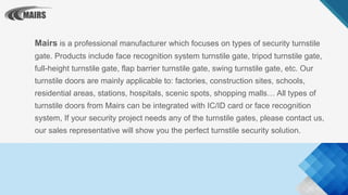 Mairs is a professional manufacturer which focuses on types of security turnstile
gate. Products include face recognition system turnstile gate, tripod turnstile gate,
full-height turnstile gate, flap barrier turnstile gate, swing turnstile gate, etc. Our
turnstile doors are mainly applicable to: factories, construction sites, schools,
residential areas, stations, hospitals, scenic spots, shopping malls… All types of
turnstile doors from Mairs can be integrated with IC/ID card or face recognition
system, If your security project needs any of the turnstile gates, please contact us,
our sales representative will show you the perfect turnstile security solution.
 