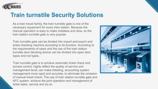 Train turnstile Security Solutions
As a train travel family, the train turnstile gate is one of the
necessary equipment for every train station. Because the
manual operation is easy to make mistakes and slow, so the
train station turnstile gate is very popular.
Train turnstile gate can be divided into import and export and
ticket checking machine according to its function. According to
the requirements of users and the use of the train station
turnstile door blocking device can be divided into open door
types and rod types.
Train turnstile gate is to achieve automatic ticket check and
access control; highly reflect the quality of service and
management level; can make ticketing, accounting system
management more rapid and accurate, to eliminate the omission
of manual ticket check; The use of train station turnstile gate and
AFC system, achieve the joint operation and management of
ticket sales, service and so on.
 