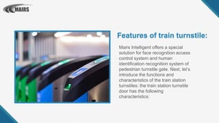 Mairs Intelligent offers a special
solution for face recognition access
control system and human
identification recognition system of
pedestrian turnstile gate. Next, let’s
introduce the functions and
characteristics of the train station
turnstiles: the train station turnstile
door has the following
characteristics:
Features of train turnstile:
 