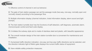 1. Effective control of channel in and out behavior.
2. The gate of train station passage can set the passage mode (two-way, one-way, normally open and
normally closed) according to the passenger flow.
3. Multiple information display (channel indication, ticket information display, alarm sound and light
prompt).
4. The train station turnstile door has the functions of self detection, self diagnosis, automatic alarm,
microcomputer control and fault code display.
5. It imitates the subway style and is made of stainless steel and plastic, with beautiful appearance.
6. The overall modular design of the train station turnstile door is convenient for maintenance and
installation.
7. Humanized traffic direction indication, one-way and two-way traffic directions can be selected, and
the direction indicator light of Metro gate displays the current traffic status of equipment;
8. Have reliable safety protection measures;
 