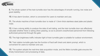 9. The whole system of the train turnstile door has the advantages of smooth running, low noise and
good stability;
10. It has alarm function, which is convenient for users to maintain and use;
11. The whole machine of train turnstile door is made of 1.5mm thick stainless steel plate and plastic
mold;
12. It has a strong ability to analyze the data of anti tailing, and the train turnstile door can effectively
calculate whether there is tailing when passing, so as to prevent unauthorized personnel from following
authorized personnel through the gate;
13. The high brightness traffic indicator light of train turnstile gate is suitable for outdoor environment;
14. Train station turnstile gate has the function of fault self check and alarm prompt, which is
convenient for users to maintain and use;
15. The system adopts the real-time data acquisition mode, and the Metro turnstile gate ensures the
timely transmission and processing of data.
 