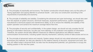 3. The principles of practicality and economy. The System construction should always carry out the policy of
“facing application and paying attention to practical results “, and carry out construction according to the
requirements of practicality and economy.
4. The principle of reliability and stability. Considering the advanced and open technology, we should also start
from the aspects of system structure, technical measures, equipment performance, system management,
manufacturer’s technical support and maintenance ability, so as to ensure the reliability and stability of the
system operation and achieve the maximum average failure free time.
5. The principles of security and confidentiality. In the system design, we should not only consider the full
sharing of information resources, but also pay more attention to the protection and isolation of information.
Therefore, the system should take different measures for different applications and different network
communication environments, including system security mechanism, authority control of data access and so on.
6. The principle of advanced nature and maturity. System design should not only adopt advanced concepts,
techniques and methods, but also pay attention to the relative maturity of structure, equipment and tools. Not
only can reflect today’s advanced level, but also has the development potential, can guarantee to occupy the
leading position in the next few years.
 