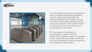7. The principles of openness and standard. In
order to meet the needs of the cooperative
operation ability of the technology and
equipment selected by the system, the long-
term effect of the system investment and the
continuous expansion of the system function, it
is necessary to pursue the openness and
standardization of the system.
8. The principles of scalability and
maintainability. In order to meet the
requirements of system change, it is necessary
to fully consider the most simple method and
the lowest investment to realize the expansion
and maintenance of the system.
 