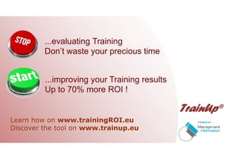 ...evaluating Training
Don’t waste your precious time
...improving your Training results
Up to 70% more ROI !
Learn how on www.trainingROI.eu
Discover the tool on www.trainup.eu
 