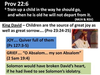 King David – Children are the source of great joy as
well as great sorrow…. (Pro 23:24-25)
JOY…. Quiver full of them
(Ps 127:3-5)
GRIEF…. “O Absalom… my son Absalom”
(2 Sam 19:4)
Solomon would have broken David’s heart,
if he had lived to see Solomon’s idolatry.
 